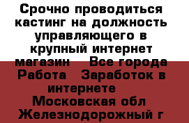 Срочно проводиться кастинг на должность управляющего в крупный интернет-магазин. - Все города Работа » Заработок в интернете   . Московская обл.,Железнодорожный г.